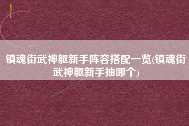 镇魂街武神躯新手阵容搭配一览(镇魂街武神躯新手抽哪个)