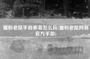 猫和老鼠手游泰菲怎么玩(猫和老鼠网易官方手游)