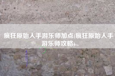 疯狂原始人手游乐师加点(疯狂原始人手游乐师攻略)