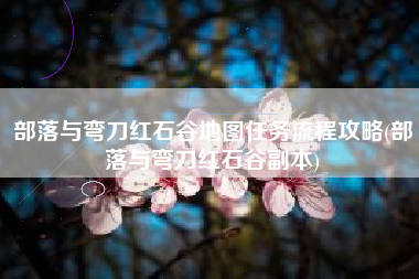 部落与弯刀红石谷地图任务流程攻略(部落与弯刀红石谷副本)