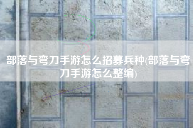 部落与弯刀手游怎么招募兵种(部落与弯刀手游怎么整编)