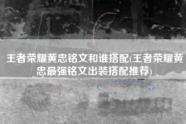 王者荣耀黄忠铭文和谁搭配(王者荣耀黄忠最强铭文出装搭配推荐)