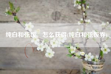 纯白和弦饭劵怎么获得(纯白和弦饭券)