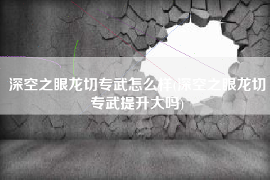 深空之眼龙切专武怎么样(深空之眼龙切专武提升大吗)