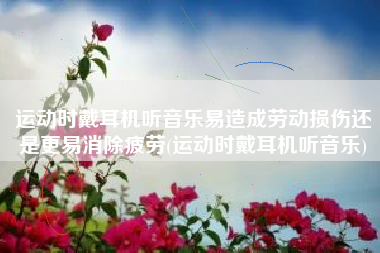 运动时戴耳机听音乐易造成劳动损伤还是更易消除疲劳(运动时戴耳机听音乐)