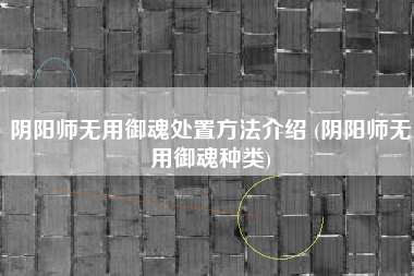 阴阳师无用御魂处置方法介绍 (阴阳师无用御魂种类)