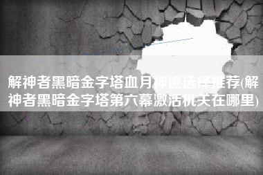 解神者黑暗金字塔血月神迹选择推荐(解神者黑暗金字塔第六幕激活机关在哪里)