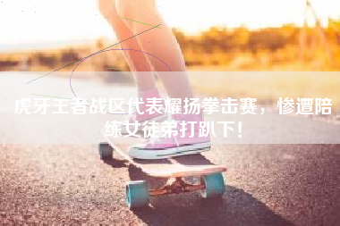 虎牙王者战区代表耀扬拳击赛，惨遭陪练女徒弟打趴下！