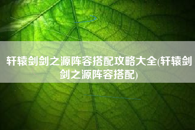 轩辕剑剑之源阵容搭配攻略大全(轩辕剑剑之源阵容搭配)