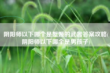阴阳师以下哪个是蟹姬的武器答案攻略(阴阳师以下哪个是男孩子)