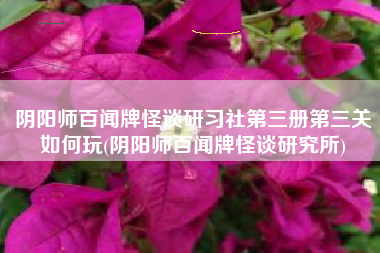 阴阳师百闻牌怪谈研习社第三册第三关如何玩(阴阳师百闻牌怪谈研究所)