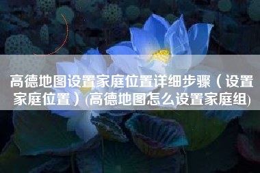高德地图设置家庭位置详细步骤（设置家庭位置）(高德地图怎么设置家庭组)