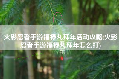 火影忍者手游福禄丸拜年活动攻略(火影忍者手游福禄丸拜年怎么打)