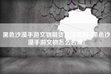 黑色沙漠手游文物租赁玩法攻略 (黑色沙漠手游文物怎么合成)
