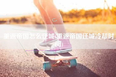 重返帝国怎么迁城(重返帝国迁城冷却时间)