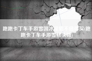 跑跑卡丁车手游雪国冰屋值不值得买(跑跑卡丁车手游雪糕头饰)