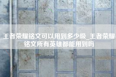 王者荣耀铭文可以用到多少级_王者荣耀铭文所有英雄都能用到吗