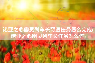 诺亚之心幽灵列车长奇遇任务怎么完成(诺亚之心幽灵列车长任务怎么过)