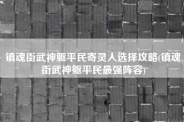 镇魂街武神躯平民寄灵人选择攻略(镇魂街武神躯平民最强阵容)