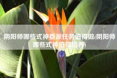 阴阳师哪些式神委派任务值得做(阴阳师哪些式神值得培养)
