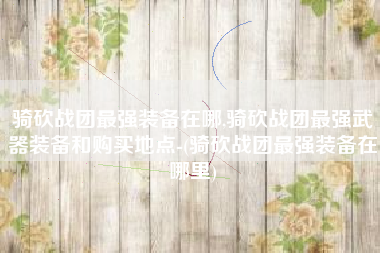骑砍战团最强装备在哪,骑砍战团最强武器装备和购买地点-(骑砍战团最强装备在哪里)