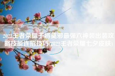 2022王者荣耀干将莫邪最强六神装出装攻略技能连招技巧(2022王者荣耀七夕皮肤)