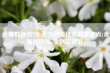 金庸群侠传5全天书剧情任务触发地点(金庸群侠传x全物品道具)