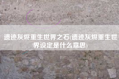 遗迹灰烬重生世界之石(遗迹灰烬重生世界设定是什么意思)
