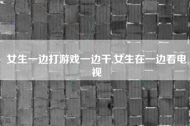 女生一边打游戏一边干,女生在一边看电视