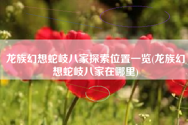 龙族幻想蛇岐八家探索位置一览(龙族幻想蛇岐八家在哪里)
