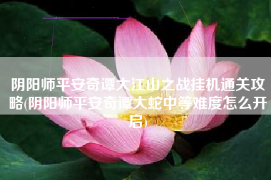 阴阳师平安奇谭大江山之战挂机通关攻略(阴阳师平安奇谭大蛇中等难度怎么开启)