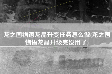 龙之国物语龙晶升变任务怎么做(龙之国物语龙晶升级完没用了)