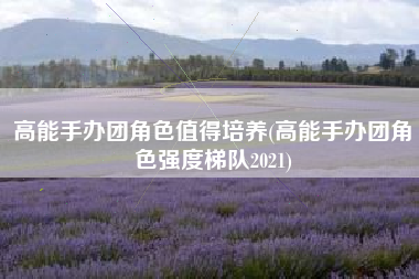 高能手办团角色值得培养(高能手办团角色强度梯队2021)