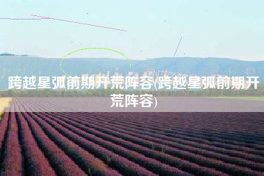 跨越星弧前期开荒阵容(跨越星弧前期开荒阵容)