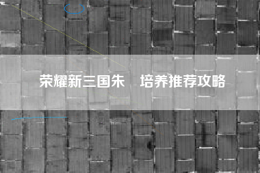 荣耀新三国朱儁培养推荐攻略