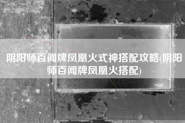 阴阳师百闻牌凤凰火式神搭配攻略(阴阳师百闻牌凤凰火搭配)
