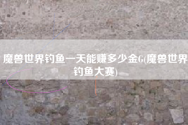 魔兽世界钓鱼一天能赚多少金G(魔兽世界钓鱼大赛)