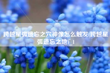 跨越星弧遗忘之穴神像怎么触发(跨越星弧遗忘之地)_1