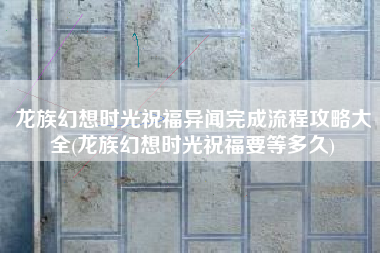 龙族幻想时光祝福异闻完成流程攻略大全(龙族幻想时光祝福要等多久)