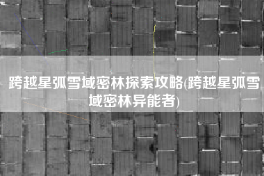 跨越星弧雪域密林探索攻略(跨越星弧雪域密林异能者)