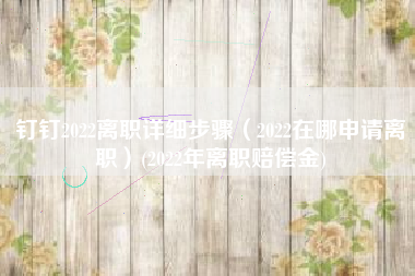 钉钉2022离职详细步骤（2022在哪申请离职）(2022年离职赔偿金)