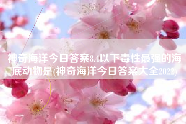神奇海洋今日答案8.4以下毒性最强的海底动物是(神奇海洋今日答案大全2022)