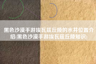 黑色沙漠手游埃瓦兹丘陵的水井位置介绍(黑色沙漠手游埃瓦兹丘陵知识)