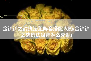 金铲铲之战执法狙阵容搭配攻略(金铲铲之战执法狙神怎么克制)
