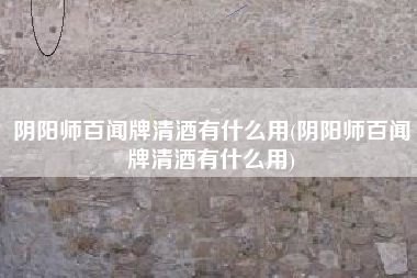 阴阳师百闻牌清酒有什么用(阴阳师百闻牌清酒有什么用)