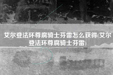 艾尔登法环尊腐骑士芬雷怎么获得(艾尔登法环尊腐骑士芬雷)