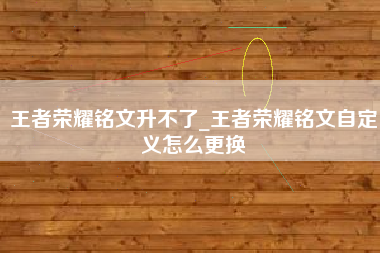 王者荣耀铭文升不了_王者荣耀铭文自定义怎么更换