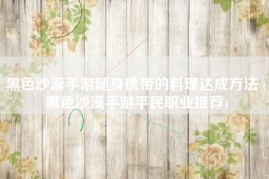黑色沙漠手游随身携带的料理达成方法 (黑色沙漠手游平民职业推荐)