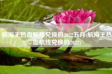 航海王热血航线兑换码2022五月(航海王热血航线兑换码2022)