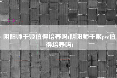 阴阳师千姬值得培养吗(阴阳师千姬pve值得培养吗)